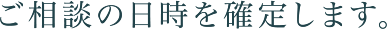 ご相談の日時を確定します。