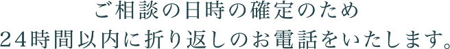 ご相談の日時の確定のため24時間以内に折り返しお電話いたします。