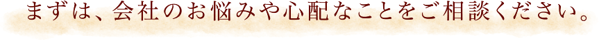 まずは、会社のお悩みや心配なことなどご相談ください。